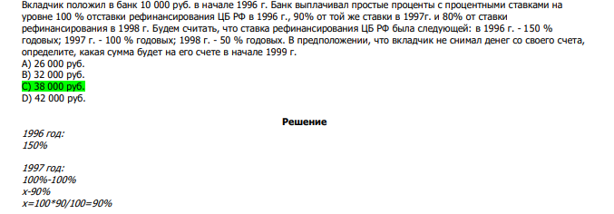  Вкладчик положил в банк 10 000 руб. в начале 1996 г. Банк выплачивал простые проценты с процентными ставками на уровне 100 % отставки рефинансирования ЦБ РФ в 1996 г., 90% от той же ставки в 1997г. и 80% от ставки рефинансирования в 1998 г. Будем считать, что ставка рефинансирования ЦБ РФ была следующей: в 1996 г. - 150 % годовых; 1997 г. - 100 % годовых; 1998 г. - 50 % годовых. В предположении, что вкладчик не снимал денег со своего счета, определите, какая сумма будет на его счете в начале 1999 г. А) 26 000 руб. В) 32 000 руб. С) 38 000 руб. D) 42 000 руб.