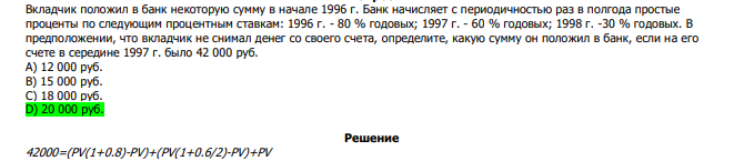  Вкладчик положил в банк некоторую сумму в начале 1996 г. Банк начисляет с периодичностью раз в полгода простые проценты по следующим процентным ставкам: 1996 г. - 80 % годовых; 1997 г. - 60 % годовых; 1998 г. -30 % годовых. В предположении, что вкладчик не снимал денег со своего счета, определите, какую сумму он положил в банк, если на его счете в середине 1997 г. было 42 000 руб. А) 12 000 руб. В) 15 000 руб. С) 18 000 руб. D) 20 000 руб.