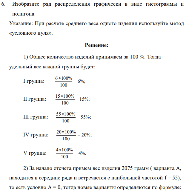 Имеются сведения о результатах обследования партии готовой продукции: Группа изделий по весу, грамм Число образцов, шт до 2000 6 2000-2050 15 2050-2100 55 2100-2150 20 2150-более 4 Итого 100 Для данного ряда распределения определите: 1. Удельный вес каждой группы изделий в их общем количестве (проценты) 2. Средний вес изделий во всей партии 3. Среднее квадратическое отклонение. 4. Коэффициент вариации 5. Моду и медиану веса изделий 551 6. Изобразите ряд распределения графически в виде гистограммы и полигона. Указание: При расчете среднего веса одного изделия используйте метод «условного нуля». 