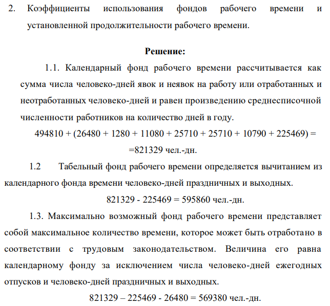Имеются следующие данные по использовании рабочего времени промышленно – производственными работниками завода за отчетный год: 1. Отработано работником человеко-дней всего - 494810 2. Число неявок на работу человеко-дней: - очередные отпуска - 26480 - отпуска по учебе - 1280 - отпуска в связи с родами -11080 - отпуска по болезни – 25710 - прочие неявки - 25710 - прогулы –10790 3. Праздничные и выходные дни – 225469 чел. дней. 4. Отработано человеко-часов всего – 3874480 5. Средняя установленная продолжительность рабочего дня – 8 час. Определить: 1. Объемы календарного, табельного, максимально возможного фонда рабочего времени 558 2. Коэффициенты использования фондов рабочего времени и установленной продолжительности рабочего времени.