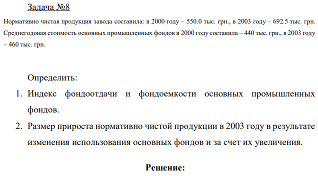 Нормативно чистая продукция завода составила: в 2000 году – 550.0 тыс. грн., в 2003 году – 692.5 тыс. грн. Среднегодовая стоимость основных промышленных фондов в 2000 году составила – 440 тыс. грн., в 2003 году – 460 тыс. грн. Определить: 1. Индекс фондоотдачи и фондоемкости основных промышленных фондов. 2. Размер прироста нормативно чистой продукции в 2003 году в результате изменения использования основных фондов и за счет их увеличения. 