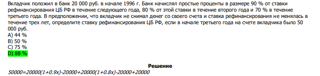  Вкладчик положил в банк 20 000 руб. в начале 1996 г. Банк начислял простые проценты в размере 90 % от ставки рефинансирования ЦБ РФ в течение следующего года, 80 % от этой ставки в течение второго года и 70 % в течение третьего года. В предположении, что вкладчик не снимал денег со своего счета и ставка рефинансирования не менялась в течение трех лет, определите ставку рефинансирования ЦБ РФ, если в начале третьего года на счете вкладчика было 50 000 руб. А) 44 % В) 50 % С) 75 % D) 88 % 