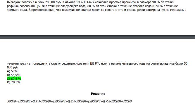  Вкладчик положил в банк 20 000 руб. в начале 1996 г. Банк начислял простые проценты в размере 90 % от ставки рефинансирования ЦБ РФ в течение следующего года, 80 % от этой ставки в течение второго года и 70 % в течение третьего года. В предположении, что вкладчик не снимал денег со своего счета и ставка рефинансирования не менялась в  течение трех лет, определите ставку рефинансирования ЦБ РФ, если в начале четвертого года на счете вкладчика было 50 000 руб. А) 50% В) 55,5% С) 62,5 % D) 70,5% 