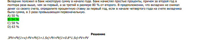  Вкладчик положил в банк некоторую сумму в начале года. Банк начислял простые проценты, причем за второй год в полтора раза выше, чем за первый, а за третий в размере 80 % от второго. В предположении, что вкладчик не снимал денег со своего счета, определите процентную ставку за первый год, если в начале четвертого года на счете вкладчика была сумма, в 3 раза превышающая первоначальную. А) 50 % В) 54 % С) 58 % D) 63 %