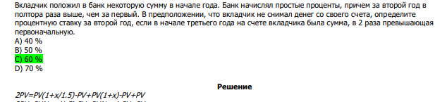  Вкладчик положил в банк некоторую сумму в начале года. Банк начислял простые проценты, причем за второй год в полтора раза выше, чем за первый. В предположении, что вкладчик не снимал денег со своего счета, определите процентную ставку за второй год, если в начале третьего года на счете вкладчика была сумма, в 2 раза превышающая первоначальную. А) 40 % В) 50 % С) 60 % D) 70 % 