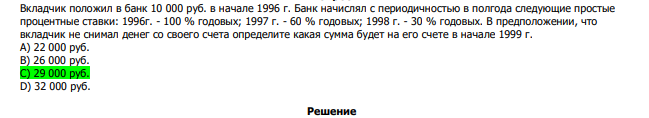  Вкладчик положил в банк 10 000 руб. в начале 1996 г. Банк начислял с периодичностью в полгода следующие простые процентные ставки: 1996г. - 100 % годовых; 1997 г. - 60 % годовых; 1998 г. - 30 % годовых. В предположении, что вкладчик не снимал денег со своего счета определите какая сумма будет на его счете в начале 1999 г. А) 22 000 руб. В) 26 000 руб. С) 29 000 руб. D) 32 000 руб. 