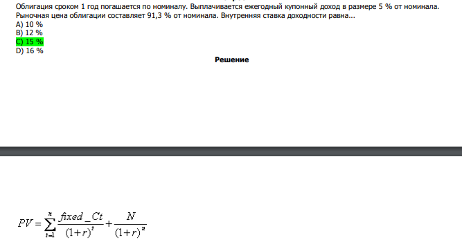 Облигация сроком 1 год погашается по номиналу. Выплачивается ежегодный купонный доход в размере 5 % от номинала. Рыночная цена облигации составляет 91,3 % от номинала. Внутренняя ставка доходности равна... А) 10 % В) 12 % С) 15 % D) 16 % 
