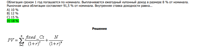  Облигация сроком 1 год погашается по номиналу. Выплачивается ежегодный купонный доход в размере 8 % от номинала. Рыночная цена облигации составляет 91,5 % от номинала. Внутренняя ставка доходности равна... А) 10 % В) 12 % С) 15 % D) 18 % 