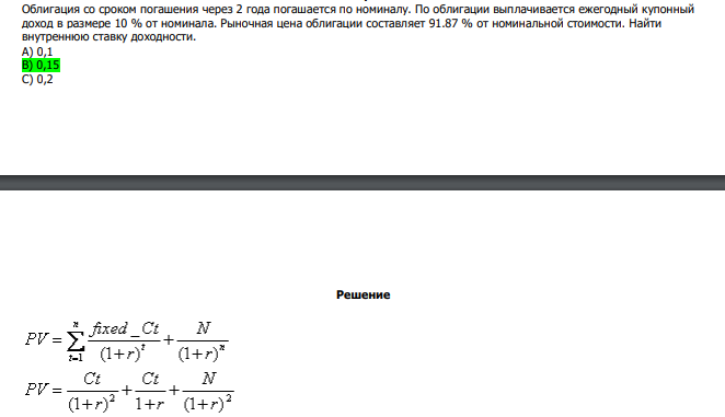  Облигация со сроком погашения через 2 года погашается по номиналу. По облигации выплачивается ежегодный купонный доход в размере 10 % от номинала. Рыночная цена облигации составляет 91.87 % от номинальной стоимости. Найти внутреннюю ставку доходности. А) 0,1 В) 0,15 С) 0,2 