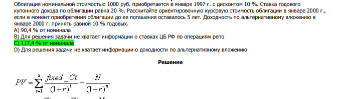  Облигация номинальной стоимостью 1000 руб. приобретается в январе 1997 г. с дисконтом 10 %. Ставка годового купонного дохода по облигации равна 20 %. Рассчитайте ориентировочную курсовую стоимость облигации в январе 2000 г., если в момент приобретения облигации до ее погашения оставалось 5 лет. Доходность по альтернативному вложению в январе 2000 г. принять равной 10 % годовых. А) 90,4 % от номинала В) Для решения задачи не хватает информации о ставках ЦБ РФ по операциям репо С) 117,4 % от номинала D) Для решения задачи не хватает информации о доходности по альтернативному вложению 