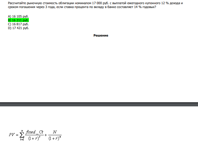  Рассчитайте рыночную стоимость облигации номиналом 17 000 руб. с выплатой ежегодного купонного 12 % дохода и сроком погашения через 3 года, если ставка процента по вкладу в банке составляет 14 % годовых? А) 16 105 руб. В) 16 211 руб. С) 16 817 руб. D) 17 421 руб. 