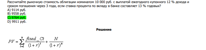  Рассчитайте рыночную стоимость облигации номиналом 10 000 руб. с выплатой ежегодного купонного 12 % дохода и сроком погашения через 3 года, если ставка процента по вкладу в банке составляет 13 % годовых? А) 9114 руб. В) 9558 руб. С) 9764 руб. D) 9911 руб. 