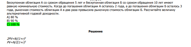  Бескупонная облигация А со сроком обращения 5 лет и бескупонная облигация Б со сроком обращения 10 лет имеют равную номинальную стоимость. Когда до погашения облигации А осталось 2 года, а до погашения облигации Б осталось 3 года, рыночная стоимость облигации А в два раза превысила рыночную стоимость облигации Б. Рассчитайте величину альтернативной годовой доходности. А) 80 % В) 90 % С) 100 % 