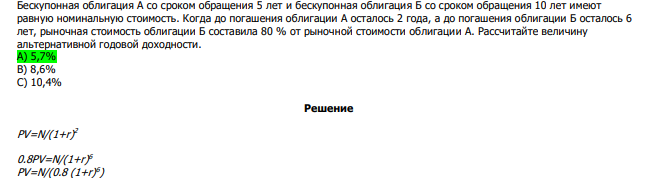  Бескупонная облигация А со сроком обращения 5 лет и бескупонная облигация Б со сроком обращения 10 лет имеют равную номинальную стоимость. Когда до погашения облигации А осталось 2 года, а до погашения облигации Б осталось 6 лет, рыночная стоимость облигации Б составила 80 % от рыночной стоимости облигации А. Рассчитайте величину альтернативной годовой доходности. А) 5,7% В) 8,6% С) 10,4% 