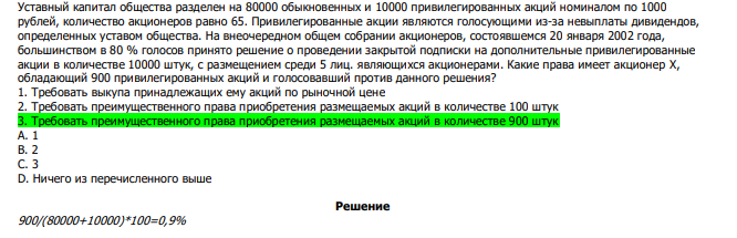  Уставный капитал общества разделен на 80000 обыкновенных и 10000 привилегированных акций номиналом по 1000 рублей, количество акционеров равно 65. Привилегированные акции являются голосующими из-за невыплаты дивидендов, определенных уставом общества. На внеочередном общем собрании акционеров, состоявшемся 20 января 2002 года, большинством в 80 % голосов принято решение о проведении закрытой подписки на дополнительные привилегированные акции в количестве 10000 штук, с размещением среди 5 лиц. являющихся акционерами. Какие права имеет акционер X, обладающий 900 привилегированных акций и голосовавший против данного решения? 1. Требовать выкупа принадлежащих ему акций по рыночной цене 2. Требовать преимущественного права приобретения размещаемых акций в количестве 100 штук 3. Требовать преимущественного права приобретения размещаемых акций в количестве 900 штук А. 1 В. 2 С. 3 D. Ничего из перечисленного выше 