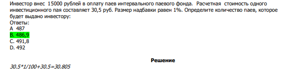  Инвестор внес 15000 рублей в оплату паев интервального паевого фонда. Расчетная стоимость одного инвестиционного пая составляет 30,5 руб. Размер надбавки равен 1%. Определите количество паев, которое будет выдано инвестору: Ответы: А 487 В. 486,9 С. 491,8 D. 492 