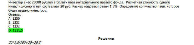  Инвестор внес 25000 рублей в оплату паев интервального паевого фонда. Расчетная стоимость одного инвестиционного пая составляет 20 руб. Размер надбавки равен 1,5%. Определите количество паев, которое будет выдано инвестору: Ответы: А 1250 В. 1231 С. 1232 D. 1231,5 