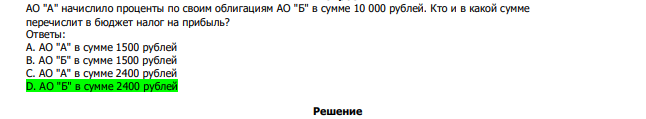  АО "А" начислило проценты по своим облигациям АО "Б" в сумме 10 000 рублей. Кто и в какой сумме перечислит в бюджет налог на прибыль? Ответы: А. АО "А" в сумме 1500 рублей В. АО "Б" в сумме 1500 рублей С. АО "А" в сумме 2400 рублей D. АО "Б" в сумме 2400 рублей 