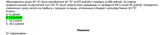  Обыкновенная акция АО "А" была приобретена АО "Б" за 870 рублей и продана за 890 рублей. За период владения акцией на расчетный счет АО "Б" были перечислены дивиденды от резидента РФ в сумме 90 рублей. Определить совокупную сумму налога на прибыль с доходов по акции, уплаченных в бюджет непосредственно АО "Б". Ответы: А. 6 рублей В. 4,8 рублей С. 10,2 рубля D. 38,5 рублей 