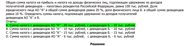  Общая сумма налога на прибыль и налога на доходы физических лиц, подлежащая удержанию из доходов получателей дивидендов -- налоговых резидентов Российской Федерации, равна 100 тыс. рублей. Доля юридического лица АО "А" в общей сумме дивидендов равна 20 %, доля физического лица Б. в общей сумме дивидендов равна 10 %. Определить суммы налога, подлежащее удержанию из доходов получателей дивидендов АО "А" и Б. Ответы: А. Сумма налога с дивидендов АО "А" - 20 тыс. рублей, с дивидендов Б. - 10 тыс. рублей В. Сумма налога с дивидендов АО "А" - 10 тыс. рублей, с дивидендов Б. - 20 тыс. рублей С. Сумма налога с дивидендов АО "А" - 15 тыс. рублей, с дивидендов Б. - 15 тыс. рублей D. Сумма налога с дивидендов АО "А" - 6 тыс. рублей, с дивидендов Б. - 6 тыс. рублей 