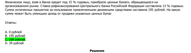  Физическое лицо, взяв в банке кредит под 15 % годовых, приобрело ценные бумаги, обращающиеся на организованном рынке. Ставка рефинансирования Центрального банка Российской Федерации составляла 13 % годовых. Сумма уплаченных процентов за пользование привлеченными денежными средствами составила 195 рублей. На какую сумму может быть уменьшен доход от продажи указанных ценных бумаг. Ответы: А. 0 рублей В. 195 рублей С. 169 рублей D. 39 рублей 