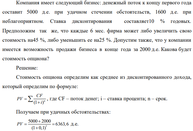 Компания имеет следующий бизнес: денежный поток к концу первого года составит 5000 д.е. при удачном стечении обстоятельств, 1600 д.е. при неблагоприятном. Ставка дисконтирования составляет10 % годовых. Предположим так же, что каждые 6 мес. фирма может либо увеличить свою стоимость на45 %, либо уменьшить ее на25 %. Допустим также, что у компании имеется возможность продажи бизнеса в конце года за 2000 д.е. Какова будет стоимость опциона? 