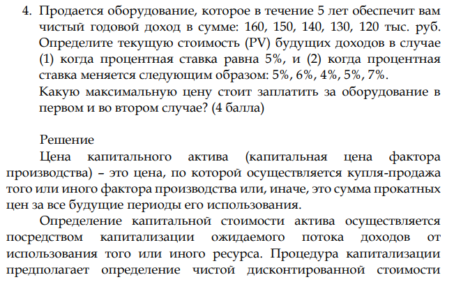 Продается оборудование, которое в течение 5 лет обеспечит вам чистый годовой доход в сумме: 160, 150, 140, 130, 120 тыс. руб. Определите текущую стоимость (PV) будущих доходов в случае (1) когда процентная ставка равна 5%, и (2) когда процентная ставка меняется следующим образом: 5%, 6%, 4%, 5%, 7%. Какую максимальную цену стоит заплатить за оборудование в первом и во втором случае? 