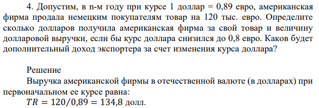  Допустим, в n-м году при курсе 1 доллар = 0,89 евро, американская фирма продала немецким покупателям товар на 120 тыс. евро. Определите сколько долларов получила американская фирма за свой товар и величину долларовой выручки, если бы курс доллара снизился до 0,8 евро. Каков будет дополнительный доход экспортера за счет изменения курса доллара? 