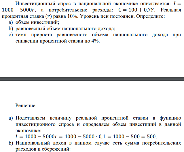  Инвестиционный спрос в национальной экономике описывается: 𝐼 = 1000 − 5000𝑟, а потребительские расходы: С = 100 + 0,7𝑌. Реальная процентная ставка (𝑟) равна 10%. Уровень цен постоянен. Определите: a) объем инвестиций; b) равновесный объем национального дохода; c) темп прироста равновесного объема национального дохода при снижении процентной ставки до 4%. 