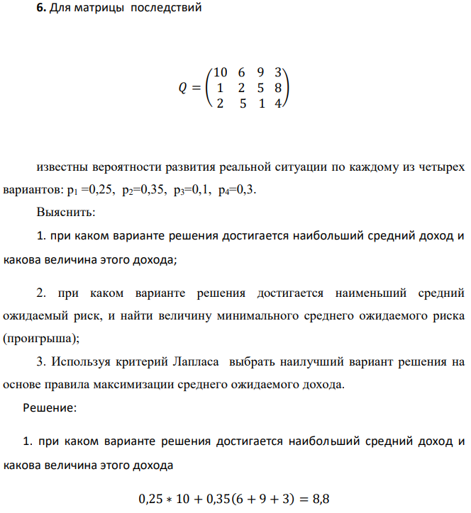 Для матрицы последствий 𝑄 = ( 10 1 2 6 2 5 9 5 1 3 8 4 ) известны вероятности развития реальной ситуации по каждому из четырех вариантов: p1 =0,25, p2=0,35, p3=0,1, p4=0,3. Выяснить: 1. при каком варианте решения достигается наибольший средний доход и какова величина этого дохода; 2. при каком варианте решения достигается наименьший средний ожидаемый риск, и найти величину минимального среднего ожидаемого риска (проигрыша); 3. Используя критерий Лапласа выбрать наилучший вариант решения на основе правила максимизации среднего ожидаемого дохода. 