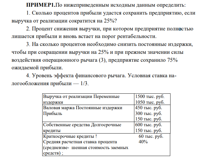  По нижеприведенным исходным данным определить: 1. Сколько процентов прибыли удастся сохранить предприятию, если выручка от реализации сократится на 25%? 2. Процент снижения выручки, при котором предприятие полностью лишается прибыли и вновь встает на порог рентабельности. 3. На сколько процентов необходимо снизить постоянные издержки, чтобы при сокращении выручки на 25% и при прежнем значении силы воздействия операционного рычага (3), предприятие сохранило 75% ожидаемой прибыли. 4. Уровень эффекта финансового рычага. Условная ставка налогообложения прибыли — 1/3. Выручка от реализации Переменные издержки 1500 тыс. руб. 1050 тыс. руб. Валовая маржа Постоянные издержки Прибыль 450 тыс. руб. 300 тыс. руб. 150 тыс. руб. Собственные средства Долгосрочные кредиты 600 тыс. руб. 150 тыс. руб. Краткосрочные кредиты ! Средняя расчетная ставка процента (средневзве- шенная стоимость заемных средств) ; 