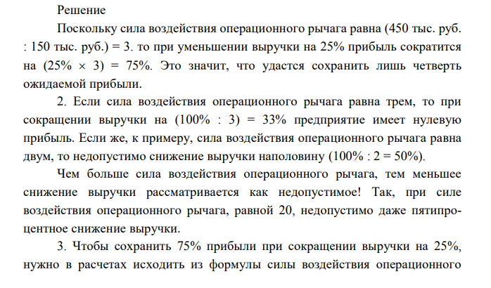  По нижеприведенным исходным данным определить: 1. Сколько процентов прибыли удастся сохранить предприятию, если выручка от реализации сократится на 25%? 2. Процент снижения выручки, при котором предприятие полностью лишается прибыли и вновь встает на порог рентабельности. 3. На сколько процентов необходимо снизить постоянные издержки, чтобы при сокращении выручки на 25% и при прежнем значении силы воздействия операционного рычага (3), предприятие сохранило 75% ожидаемой прибыли. 4. Уровень эффекта финансового рычага. Условная ставка налогообложения прибыли — 1/3. Выручка от реализации Переменные издержки 1500 тыс. руб. 1050 тыс. руб. Валовая маржа Постоянные издержки Прибыль 450 тыс. руб. 300 тыс. руб. 150 тыс. руб. Собственные средства Долгосрочные кредиты 600 тыс. руб. 150 тыс. руб. Краткосрочные кредиты ! Средняя расчетная ставка процента (средневзве- шенная стоимость заемных средств) ; 