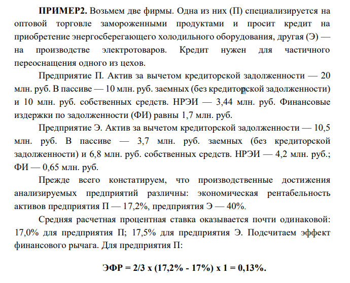  Возьмем две фирмы. Одна из них (П) специализируется на оптовой торговле замороженными продуктами и просит кредит на приобретение энергосберегающего холодильного оборудования, другая (Э) — на производстве электротоваров. Кредит нужен для частичного переоснащения одного из цехов. Предприятие П. Актив за вычетом кредиторской задолженности — 20 млн. руб. В пассиве — 10 млн. руб. заемных (без кредиторской задолженности) и 10 млн. руб. собственных средств. НРЭИ — 3,44 млн. руб. Финансовые издержки по задолженности (ФИ) равны 1,7 млн. руб. Предприятие Э. Актив за вычетом кредиторской задолженности — 10,5 млн. руб. В пассиве — 3,7 млн. руб. заемных (без кредиторской задолженности) и 6,8 млн. руб. собственных средств. НРЭИ — 4,2 млн. руб.; ФИ — 0,65 млн. руб 