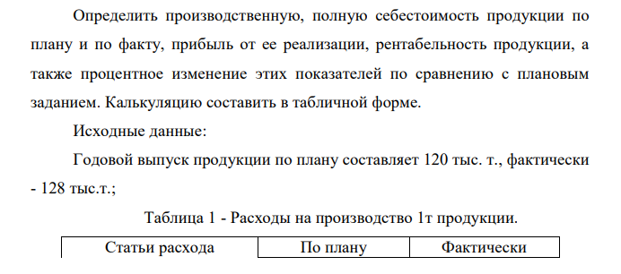  Определить производственную, полную себестоимость продукции по плану и по факту, прибыль от ее реализации, рентабельность продукции, а также процентное изменение этих показателей по сравнению с плановым заданием. Калькуляцию составить в табличной форме. Исходные данные: Годовой выпуск продукции по плану составляет 120 тыс. т., фактически - 128 тыс.т.; Таблица 1 - Расходы на производство 1т продукции. Статьи расхода По плану Фактически 149 Норма расхода Цена,р Норма расхода Цена, р 1. Сырье и материалы: - шамот мулитокоррундовый, т 0,981 150,84 0,976 150,84 - каолин, т 0,076 8,28 0,076 8,28 2. Отходы возвратные, т 0,016 134,4 0,021 134,4 2. Топливо и энергия на технологические цели: - топливо, т 0,211 25,52 0,211 25,52 - электроэнергия, кВт-ч, 73,6 0,018 74,8 0,018 - пар, Гкал 0,118 7,17 0,118 7,17 - сжатый воздух, м3 0,374 3,41 0,374 3,41 Годовой фонд заработной платы основных рабочих 293 тыс. р., отчисления на социальные нужды - 35,6%. Расходы на содержание и эксплуатацию оборудования составляют 1380 тыс. р.. Цеховые (производственные) расходы - 1123,2 тыс. р. Общезаводские (общехозяйственные) расходы, приходящиеся на данный продукт -463,2 тыс. р. Коммерческие расходы - 426 тыс. р. Цена 1 т продукции равна 427,5 р. 