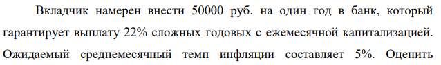 Вкладчик намерен внести 50000 руб. на один год в банк, который гарантирует выплату 22% сложных годовых с ежемесячной капитализацией. Ожидаемый среднемесячный темп инфляции составляет 5%. Оценить  экономическую целесообразность такого размещения денежных средств – какой реальный доход или убыток с учетом инфляции будет иметь вкладчик. 