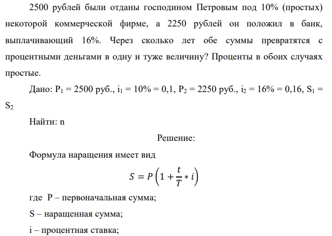 2500 рублей были отданы господином Петровым под 10% (простых) некоторой коммерческой фирме, а 2250 рублей он положил в банк, выплачивающий 16%. Через сколько лет обе суммы превратятся с процентными деньгами в одну и туже величину? Проценты в обоих случаях простые. 