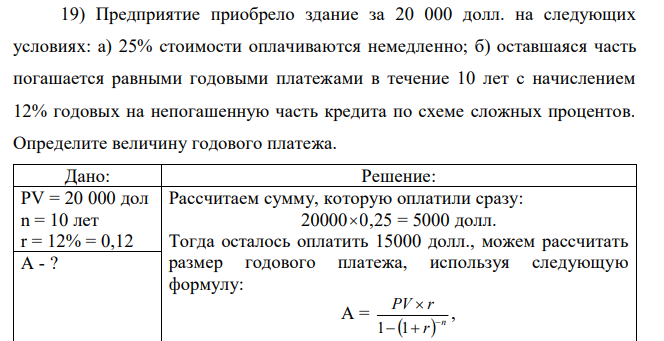 Предприятие приобрело здание за 20 000 долл. на следующих условиях: а) 25% стоимости оплачиваются немедленно; б) оставшаяся часть погашается равными годовыми платежами в течение 10 лет с начислением 12% годовых на непогашенную часть кредита по схеме сложных процентов. Определите величину годового платежа. 