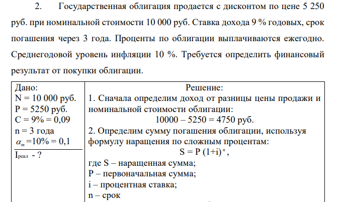 Государственная облигация продается с дисконтом по цене 5 250 руб. при номинальной стоимости 10 000 руб. Ставка дохода 9 % годовых, срок погашения через 3 года. Проценты по облигации выплачиваются ежегодно. Среднегодовой уровень инфляции 10 %. Требуется определить финансовый результат от покупки облигации. 