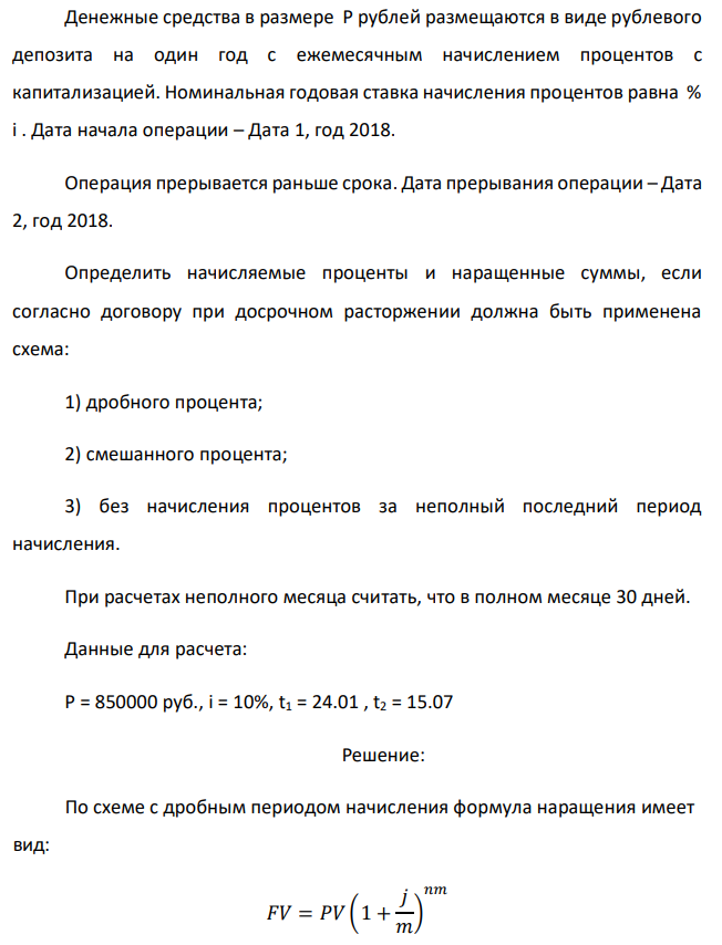 Денежные средства в размере P рублей размещаются в виде рублевого депозита на один год с ежемесячным начислением процентов с капитализацией. Номинальная годовая ставка начисления процентов равна % i . Дата начала операции – Дата 1, год 2018. Операция прерывается раньше срока. Дата прерывания операции – Дата 2, год 2018. Определить начисляемые проценты и наращенные суммы, если согласно договору при досрочном расторжении должна быть применена схема: 1) дробного процента; 2) смешанного процента; 3) без начисления процентов за неполный последний период начисления. При расчетах неполного месяца считать, что в полном месяце 30 дней. Данные для расчета: P = 850000 руб., i = 10%, t1 = 24.01 , t2 = 15.07 