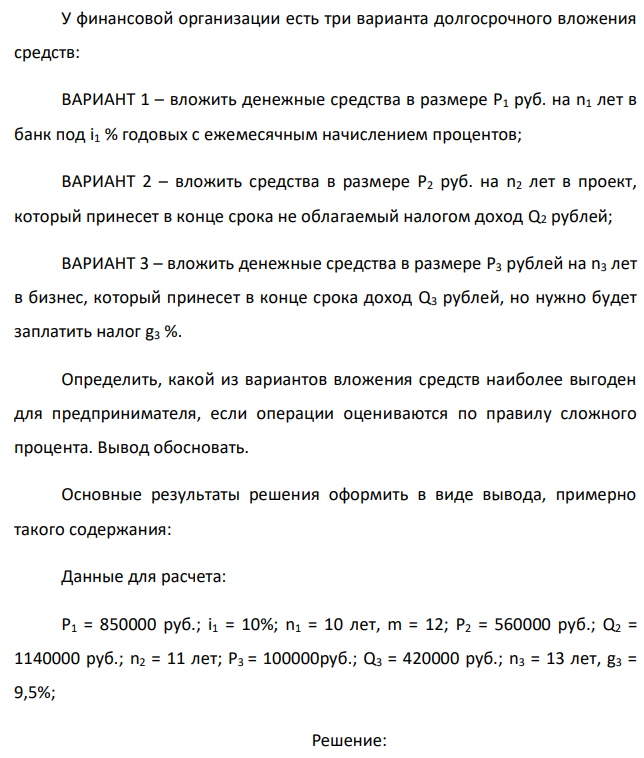 У финансовой организации есть три варианта долгосрочного вложения средств: ВАРИАНТ 1 – вложить денежные средства в размере P1 руб. на n1 лет в банк под i1 % годовых с ежемесячным начислением процентов; ВАРИАНТ 2 – вложить средства в размере P2 руб. на n2 лет в проект, который принесет в конце срока не облагаемый налогом доход Q2 рублей; ВАРИАНТ 3 – вложить денежные средства в размере P3 рублей на n3 лет в бизнес, который принесет в конце срока доход Q3 рублей, но нужно будет заплатить налог g3 %. Определить, какой из вариантов вложения средств наиболее выгоден для предпринимателя, если операции оцениваются по правилу сложного процента. Вывод обосновать. Основные результаты решения оформить в виде вывода, примерно такого содержания: Данные для расчета: P1 = 850000 руб.; i1 = 10%; n1 = 10 лет, m = 12; P2 = 560000 руб.; Q2 = 1140000 руб.; n2 = 11 лет; P3 = 100000руб.; Q3 = 420000 руб.; n3 = 13 лет, g3 = 9,5%; 