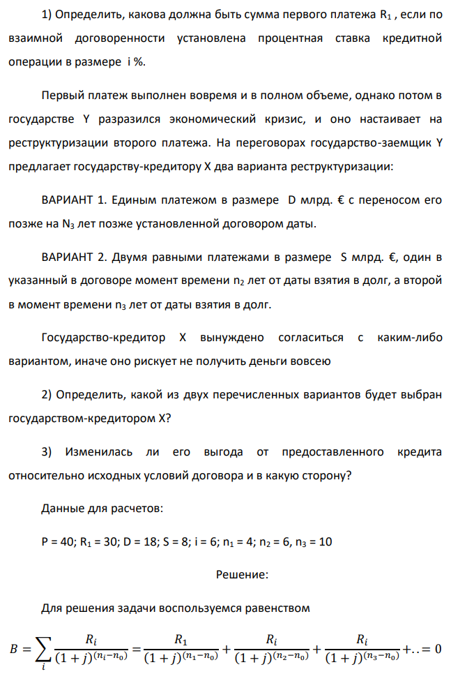 Государство Y просит в долг у государства X денежную сумму в размере P млрд. €. Согласно договору займа, долг должен быть возвращен двумя платежами: R1 млрд. € через n1 лет и R2 млрд. € через n2 лет. 1) Определить, какова должна быть сумма первого платежа R1 , если по взаимной договоренности установлена процентная ставка кредитной операции в размере i %. Первый платеж выполнен вовремя и в полном объеме, однако потом в государстве Y разразился экономический кризис, и оно настаивает на реструктуризации второго платежа. На переговорах государство-заемщик Y предлагает государству-кредитору X два варианта реструктуризации: ВАРИАНТ 1. Единым платежом в размере D млрд. € с переносом его позже на N3 лет позже установленной договором даты. ВАРИАНТ 2. Двумя равными платежами в размере S млрд. €, один в указанный в договоре момент времени n2 лет от даты взятия в долг, а второй в момент времени n3 лет от даты взятия в долг. Государство-кредитор Х вынуждено согласиться с каким-либо вариантом, иначе оно рискует не получить деньги вовсею 2) Определить, какой из двух перечисленных вариантов будет выбран государством-кредитором X? 3) Изменилась ли его выгода от предоставленного кредита относительно исходных условий договора и в какую сторону? Данные для расчетов: P = 40; R1 = 30; D = 18; S = 8; i = 6; n1 = 4; n2 = 6, n3 = 10 