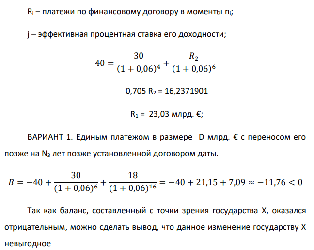 Государство Y просит в долг у государства X денежную сумму в размере P млрд. €. Согласно договору займа, долг должен быть возвращен двумя платежами: R1 млрд. € через n1 лет и R2 млрд. € через n2 лет. 1) Определить, какова должна быть сумма первого платежа R1 , если по взаимной договоренности установлена процентная ставка кредитной операции в размере i %. Первый платеж выполнен вовремя и в полном объеме, однако потом в государстве Y разразился экономический кризис, и оно настаивает на реструктуризации второго платежа. На переговорах государство-заемщик Y предлагает государству-кредитору X два варианта реструктуризации: ВАРИАНТ 1. Единым платежом в размере D млрд. € с переносом его позже на N3 лет позже установленной договором даты. ВАРИАНТ 2. Двумя равными платежами в размере S млрд. €, один в указанный в договоре момент времени n2 лет от даты взятия в долг, а второй в момент времени n3 лет от даты взятия в долг. Государство-кредитор Х вынуждено согласиться с каким-либо вариантом, иначе оно рискует не получить деньги вовсею 2) Определить, какой из двух перечисленных вариантов будет выбран государством-кредитором X? 3) Изменилась ли его выгода от предоставленного кредита относительно исходных условий договора и в какую сторону? Данные для расчетов: P = 40; R1 = 30; D = 18; S = 8; i = 6; n1 = 4; n2 = 6, n3 = 10 