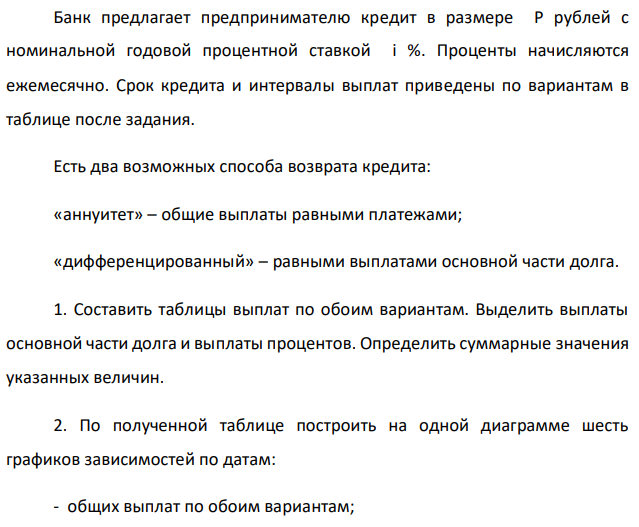 Банк предлагает предпринимателю кредит в размере P рублей с номинальной годовой процентной ставкой i %. Проценты начисляются ежемесячно. Срок кредита и интервалы выплат приведены по вариантам в таблице после задания. Есть два возможных способа возврата кредита: «аннуитет» – общие выплаты равными платежами; «дифференцированный» – равными выплатами основной части долга. 1. Составить таблицы выплат по обоим вариантам. Выделить выплаты основной части долга и выплаты процентов. Определить суммарные значения указанных величин. 2. По полученной таблице построить на одной диаграмме шесть графиков зависимостей по датам: - общих выплат по обоим вариантам; - выплат основной части по обоим вариантам; - выплат процентов для обоих вариантов. 3. На основе таблицы п. 1. составить таблицу дисконтированных на момент взятия кредита суммарных выплат по обоим вариантам для трех номинальных ставок дисконтирования: а) ставки кредита i1 = i %; б) ставки i2 = (i - 4)%; в) ставки i3 = (i +4) %. При дисконтировании учитывать ежемесячное начисление процентов. Определить суммы дисконтированных величин. 4. Сделать вывод о выгодности для предпринимателя той или иной схемы получения кредита в зависимости от нормы прибыли в его бизнесе. 5. Какие еще выводы можно сделать на основе решения этого задания? Данные для расчетов: P = 850000; j = 10%; m = 12; n = 3 лет; р = 4 