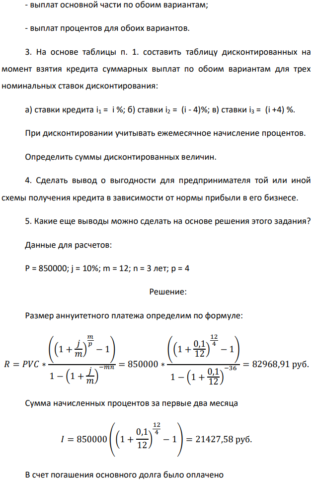 Банк предлагает предпринимателю кредит в размере P рублей с номинальной годовой процентной ставкой i %. Проценты начисляются ежемесячно. Срок кредита и интервалы выплат приведены по вариантам в таблице после задания. Есть два возможных способа возврата кредита: «аннуитет» – общие выплаты равными платежами; «дифференцированный» – равными выплатами основной части долга. 1. Составить таблицы выплат по обоим вариантам. Выделить выплаты основной части долга и выплаты процентов. Определить суммарные значения указанных величин. 2. По полученной таблице построить на одной диаграмме шесть графиков зависимостей по датам: - общих выплат по обоим вариантам; - выплат основной части по обоим вариантам; - выплат процентов для обоих вариантов. 3. На основе таблицы п. 1. составить таблицу дисконтированных на момент взятия кредита суммарных выплат по обоим вариантам для трех номинальных ставок дисконтирования: а) ставки кредита i1 = i %; б) ставки i2 = (i - 4)%; в) ставки i3 = (i +4) %. При дисконтировании учитывать ежемесячное начисление процентов. Определить суммы дисконтированных величин. 4. Сделать вывод о выгодности для предпринимателя той или иной схемы получения кредита в зависимости от нормы прибыли в его бизнесе. 5. Какие еще выводы можно сделать на основе решения этого задания? Данные для расчетов: P = 850000; j = 10%; m = 12; n = 3 лет; р = 4 