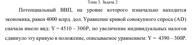 Потенциальный ВВП, на уровне которого изначально находится экономика, равен 4000 млрд. дол. Уравнение кривой совокупного спроса (AD) сначала имело вид: Y = 4510 – 300P, но увеличение индивидуальных налогов сдвинуло эту кривую в положение, описываемое уравнением: Y = 4390 – 300Р.  Нарисуйте график и определите равновесный ВВП и уровень цен в краткосрочном и долгосрочном периодах. 