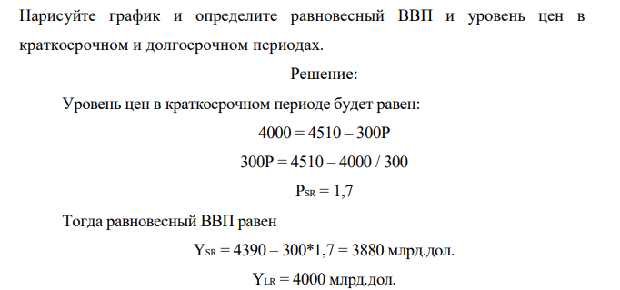 Потенциальный ВВП, на уровне которого изначально находится экономика, равен 4000 млрд. дол. Уравнение кривой совокупного спроса (AD) сначала имело вид: Y = 4510 – 300P, но увеличение индивидуальных налогов сдвинуло эту кривую в положение, описываемое уравнением: Y = 4390 – 300Р.  Нарисуйте график и определите равновесный ВВП и уровень цен в краткосрочном и долгосрочном периодах. 