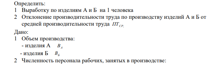  Определить: 1 Выработку по изделиям А и Б на 1 человека 2 Отклонение производительности труда по производству изделий А и Б от средней производительности труда ПТ СР, Дано: 1 Объем производства: - изделия А ВА  - изделия Б ВБ 2 Численность персонала рабочих, занятых в производстве: 168  - изделия А Ч Я.А.  - изделия Б Ч Я.Б. 