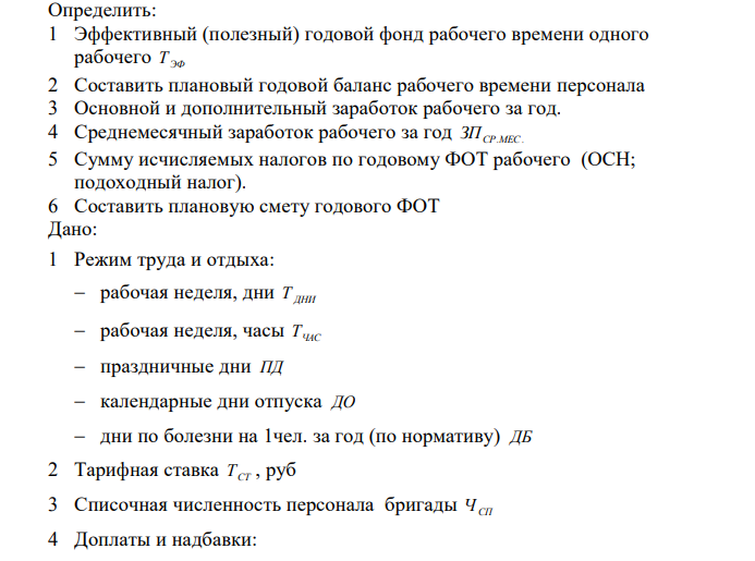 Определить: 1 Эффективный (полезный) годовой фонд рабочего времени одного рабочего Т ЭФ 2 Составить плановый годовой баланс рабочего времени персонала 3 Основной и дополнительный заработок рабочего за год. 4 Среднемесячный заработок рабочего за год СР.МЕС. ЗП 5 Сумму исчисляемых налогов по годовому ФОТ рабочего (ОСН; подоходный налог). 6 Составить плановую смету годового ФОТ Дано: 1 Режим труда и отдыха: рабочая неделя, дни Т ДНИ рабочая неделя, часы ТЧАС праздничные дни ПД календарные дни отпуска ДО дни по болезни на 1чел. за год (по нормативу) ДБ 2 Тарифная ставка ТСТ , руб 3 Списочная численность персонала бригады ЧСП 4 Доплаты и надбавки: 171 вредные условия труда НУ , % за работу в ночное время НН , % премиальные НП , % Северные надбавки СН , % Районный коэффициент РК , % ставка налоговых отчислений на социальные нужды ОСН , % ставка подоходного налога П.Н. , %
