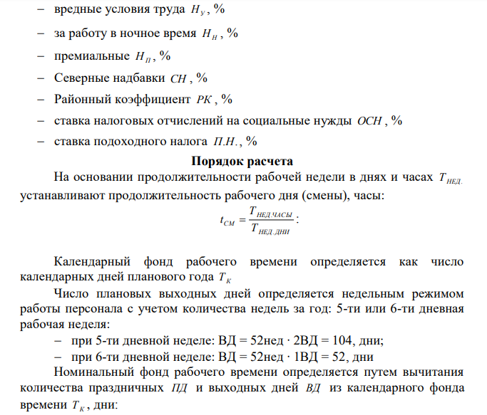 Определить: 1 Эффективный (полезный) годовой фонд рабочего времени одного рабочего Т ЭФ 2 Составить плановый годовой баланс рабочего времени персонала 3 Основной и дополнительный заработок рабочего за год. 4 Среднемесячный заработок рабочего за год СР.МЕС. ЗП 5 Сумму исчисляемых налогов по годовому ФОТ рабочего (ОСН; подоходный налог). 6 Составить плановую смету годового ФОТ Дано: 1 Режим труда и отдыха: рабочая неделя, дни Т ДНИ рабочая неделя, часы ТЧАС праздничные дни ПД календарные дни отпуска ДО дни по болезни на 1чел. за год (по нормативу) ДБ 2 Тарифная ставка ТСТ , руб 3 Списочная численность персонала бригады ЧСП 4 Доплаты и надбавки: 171 вредные условия труда НУ , % за работу в ночное время НН , % премиальные НП , % Северные надбавки СН , % Районный коэффициент РК , % ставка налоговых отчислений на социальные нужды ОСН , % ставка подоходного налога П.Н. , %