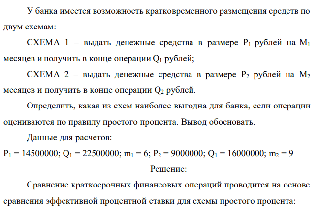 У банка имеется возможность кратковременного размещения средств по двум схемам: СХЕМА 1 – выдать денежные средства в размере P1 рублей на M1 месяцев и получить в конце операции Q1 рублей; СХЕМА 2 – выдать денежные средства в размере P2 рублей на M2 месяцев и получить в конце операции Q2 рублей. Определить, какая из схем наиболее выгодна для банка, если операции оцениваются по правилу простого процента. Вывод обосновать. Данные для расчетов: P1 = 14500000; Q1 = 22500000; m1 = 6; P2 = 9000000; Q1 = 16000000; m2 = 9 